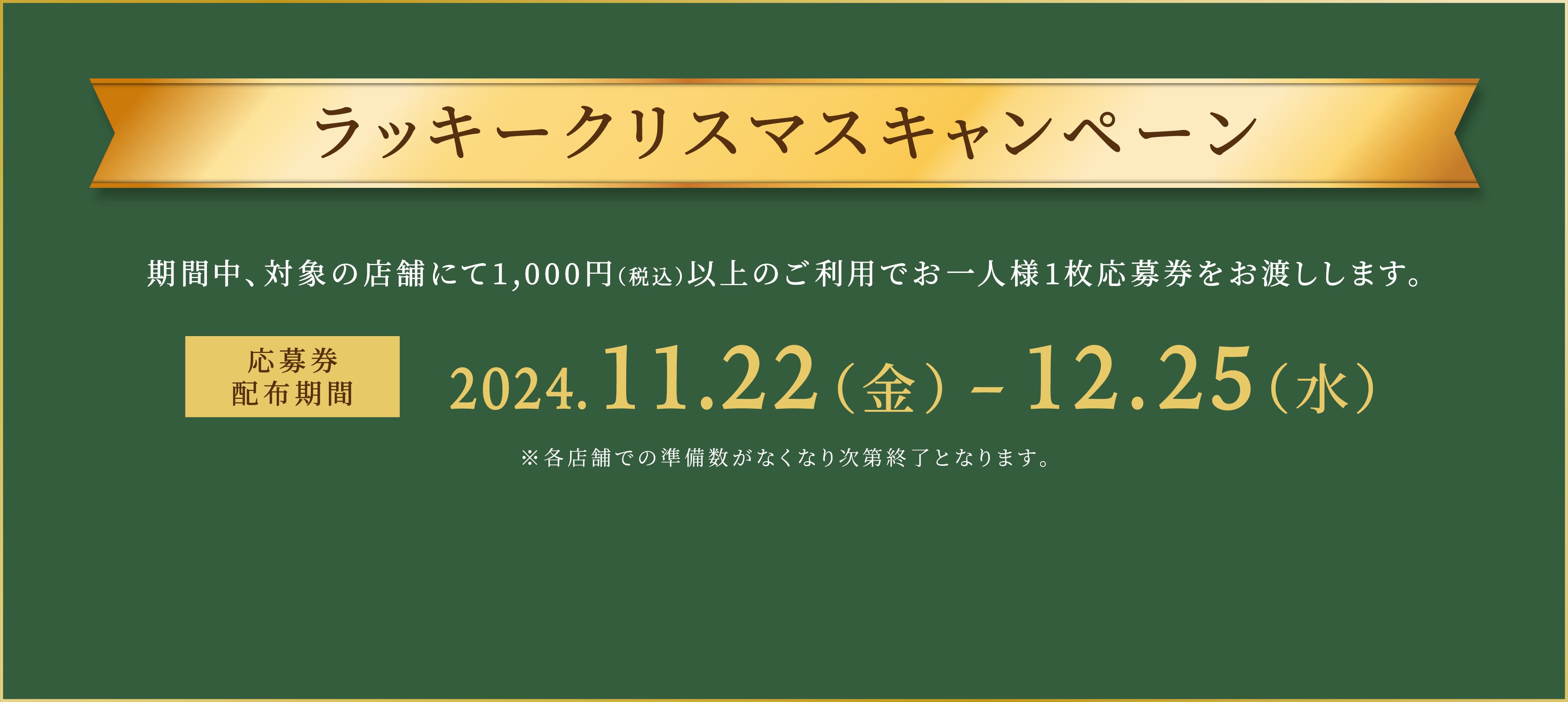 ラッキークリスマスキャンペーン 期間中、対象の店舗にて1,000円（税込）以上のご利用でお一人様1枚応募券をお渡しします。 応募券配布期間 2024/11/22（金） - 12/25（水） ※各店舗での準備数がなくなり次第終了となります。