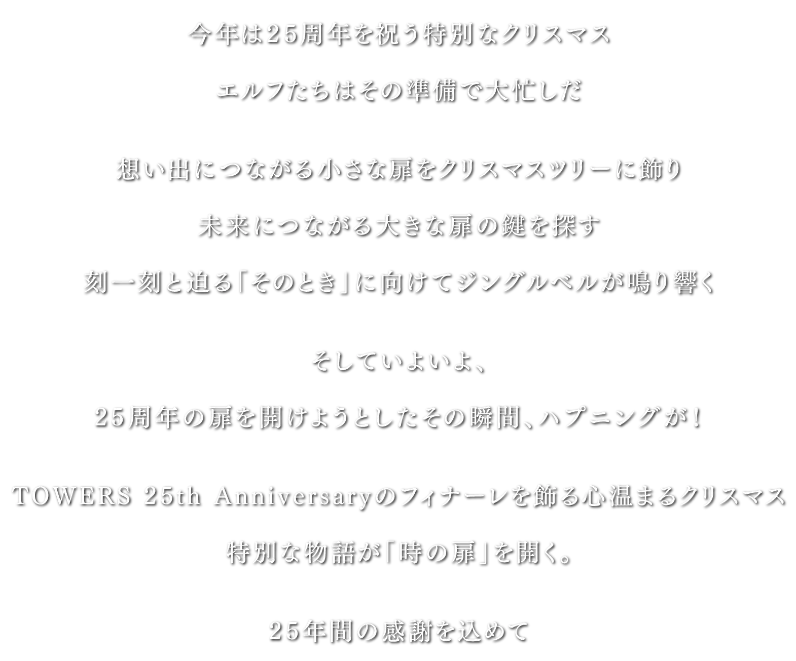 今年は25周年を祝う特別なクリスマス
                  エルフたちはその準備で大忙しだ
                  想い出につながる小さな扉をクリスマスツリーに飾り
                  未来につながる大きな扉の鍵を探す
                  刻一刻と迫る「そのとき」に向けてジングルベルが鳴り響く
                  そしていよいよ、
                  25周年の扉を開けようとしたその瞬間、ハプニングが！
                  TOWERS 25th Anniversaryのフィナーレを飾る心温まるクリスマス
                  特別な物語が「時の扉」を開く。
                  25年間の感謝を込めて