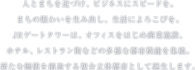 人とまちを近づけ、ビジネスにスピードを。まちの賑わいを生み出し、生活によろこびを。JRゲートタワーは、オフィスをはじめ商業施設、ホテル、レストラン街などの多様な都市機能を集積。新たな価値を創造する複合立体都市として誕生します。