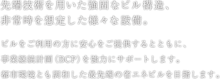 先端技術を用いた強固なビル構造、非常時を想定した様々な設備。ビルをご利用の方に安心をご提供するとともに、事業継続計画（BCP）を強力にサポートします。都市環境とも調和した最先端の省エネビルを目指します。