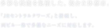 多彩な機能を集積した、複合立体都市。「JRセントラルタワーズ」と接続し、両ビル一体で多様なニーズに対応します。