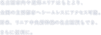 名古屋市内や近郊エリアはもとより、全国の主要都市へシームレスにアクセス可能。将来、リニア中央新幹線の名古屋駅もでき、さらに便利に。