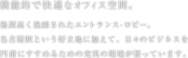 機能的で快適なオフィス空間。格調高く洗練されたエントランス・ロビー。名古屋駅という好立地に加えて、日々のビジネスを円滑にすすめるための充実の環境が整っています。