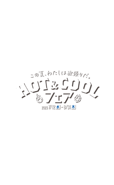 この夏、わたしは欲張りだ。 HOT&COOLフェア 2023 7/12(水) - 8/31(木)